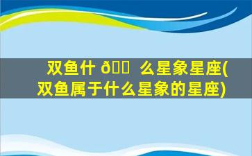 双鱼什 🐠 么星象星座(双鱼属于什么星象的星座)